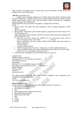 DEDY SUPIYONO, SE.S.Kom dedy_aslngj@yahoo.co.id
dapat membaca di berbagai literatur lainnya yang memang membahas masalah prompt dan
penggunaan serta pemanfaatannya.
“Apt-get” pada Debian Etch
Sebelum jauh membahas tentang server terlebih dahulu akan dibahas mengenai fungsi
apt dalam Debian Etch. Kebelihan Debian Etch dan Debian-debian lainnya atau distro di bawah
Debian adalah fasilitas apt-get ”nya” yang bisa dengan mudah menambah dan menghapus
program yang akan dan sudah diinstal.
Jadi apt digunakan untuk menambah, mengupdate, menginstal dan meremove
Contoh :
1. apt-get remove [file name] untuk menghapus, namun sebaiknya digunakan terlebih
dahulu
dpkg –p [namafile]
2. apt-get install digunakan untuk instalasi program, yang biasanya dia akan menuju ke file
di /etc/apt/source.list
Logika yang dipakai adalah sewaktu memilih file yang akan diinstal apt akan mengambil data
dari /etc/apt/sources.list
• Kalau kita mau instal debian dari CDROM kita bisa memasukkan semua data di
sources.list dengan format : deb cdrom : ...................... binery-1
Namun sebelumnya kita harus melihat terlebih dahulu update yang telah diinstal di
debian dengan cara :
# apt-get update
# apt-get install [filename]
• Internet masukkan data di source.list dengan isian : deb http://alamat.web/source ....
• Untuk mengambil file dari local (namun terlebih dahulu harus dibuat server miror lokal) :
deb http://11.12.13.254/debian sarge main contrib
3. #apt-cdrom add digunakan untuk menambah source.list untuk cd
Langkah install
Masukkan address sementara :
#ifconfig eth0 10.11.12.1 netmask 255.255.255.0
Edit /etc/apt/sources.list
Pada bagian :
deb http://10.11.12.254/debian sarge main contrib
pada bagian atas bertuliskan deb cdrom :.... kasih tanda #
update komponen :
#apt-get update
Install vim
#apt-get install vim
Vim adalah program untuk teks editor bukan perintah konfigurasi namun digunakan untuk
mengubah/edit konfigurasi perintah...
Contoh :
#vim /etc/network/interfaces
Macam-macam server.
Fungsi server saat ini adalah menggunakan paket-paket yang tertera di bawah ini :
1. NIS (Network Information Service)
2. NFS (Network File System)
3. NTP
4. DHCP (Dynamic Host Configuration Protocol)
5. DNS (Domain Name System)
6. WWW (World Wide Web)
7. MAIL
8. Proxy
9. Firewall
10. Samba
 