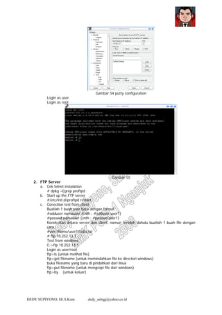 DEDY SUPIYONO, SE.S.Kom dedy_aslngj@yahoo.co.id
Gambar 54 putty configuration
Login as user
Login as root
Gambar 55
2. FTP Server
a. Cek telnet instalation
# dpkg –l|grep proftpd
b. Start up the FTP server
#/etc/init.d/proftpd restart
c. Conection test from client
Buatlah 1 buah user baru dengan format:
#adduser namauser (cnth : #adduser user1)
#passwd namauser (cnth : #passwd user1)
Koneksikan antara server dan client, namun terlebih dahulu buatlah 1 buah file dengan
cara :
#vim /home/user1/coba.txt
# ftp 10.252.13.1
Test from windows
C:>ftp 10.252.13.1
Login as user/root
ftp>ls (untuk melihat file)
ftp>get filename (untuk memindahkan file ke directori windows)
buka filename yang baru di pindahkan dari linux
ftp>put filename (untuk mengcopi file dari windows)
ftp>by (untuk keluar)
 
