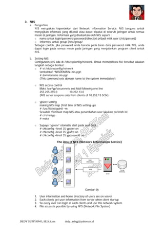 DEDY SUPIYONO, SE.S.Kom dedy_aslngj@yahoo.co.id
3. NIS
a. Pengertian
NIS merupakan kependekan dari Network Information Service. NIS berguna untuk
menyajikan informasi yang dikenal atau dapat dipakai di seluruh jaringan untuk semua
mesin di jaringan. Informasi yang disebarkan oleh NIS seperti :
o nama untuk login/password-password/directori pribadi milik user (/etc/passwd)
o Informasi untuk group (/etc/group/
Sebagai contoh, jika password anda berada pada basis data password milik NIS, anda
dapat login pada semua mesin pada jaringan yang menjalankan program client untuk
NIS.
b. Setting NIS
Configuratin NIS ada di /etc/sysconfig/network. Untuk memodifikasi file tersebut lakukan
langkah sebagai berikut :
o # vi /etc/sysconfig/network
tambahkan “NISDOMAIN=nis-pgri
# domainname nis-pgri
(This command sets domain name to the system immediately)
o NIS access control
Make /var/yp/securenets and Add following one line
255.255.255.0 10.252.13.0
(NIS server respons only from clients of 10.252.13.0/24)
o ypserv setting
making NIS map (First time of NIS setting up)
# /usr/lib/yp/ypinit –m
Sesudah membuat map NIS atau penambahan user lakukan perintah ini
# cd /var/yp
# make
o Supaya “ypserv” otomatis start pada saat boot
# chkconfig –level 35 ypserv on
# chkconfig –level 35 ypxfrd on
# chkconfig –level 35 yppasswdd on
The idea of NIS (Network Information Service)
Gambar 56
1. User information and home directory of users are on server
2. Each clients get user information from server when client startup
3. So every user can login at each clients and use this network system
4. File access is possible by using NFS (Network File System)
 