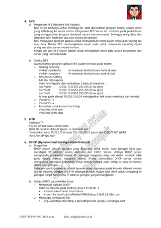 DEDY SUPIYONO, SE.S.Kom dedy_aslngj@yahoo.co.id
4. NFS
a. Pengertian NFS (Network File System)
NFS Server berfungsi untuk membagi file, data dan bahkan program antara sesama client
yang terhubung ke server utama. Pengunaan NFS Server ini, terutama pada perkantoran
yang menggunakan program database secara bersama-sama. Sehingga entry data bisa
dilakukan oleh lebih dari dua user secara bersamaan.
NFS merupakan program aplikasi untuk memudahkan client dalam melakukan sharing file
atau data. Melalui NFS, memungkinkan mesin anda untuk melakukan mounting mesin
orang lain atau server melalui remote.
Fungsi lain dari NFS Server adalah untuk menjebatani akses data secara bersamaan dari
server yang berbeda-beda.
b. Setting NFS
Asumsi bahwa program aplikasi NFS sudah terinstall pada sistem.
o Sharing directory
#mkdir /usr/home membuat direktori baru home di /usr
#mkdir /usr/work membuat direktori baru work di /usr
o NFS Access Setting
Edit file /etc/exports
#vim /etc/exports dan tambahkan 3 baris di bawah ini :
/usr/home 10.252.13.0/255.255.255.0(-rw.sync)
/usr/work 10.252.13.0/255.255.255.0(-rw.sync)
/usr/mail 10.252.13.0/255.255.255.0(-rw.sync)
Artinya pada alamat 10.252.13.0/24 mendapatkan hak akses membaca dan menulis.
o #exportfs –a
o #exportfs –v
o Kemudian untuk kontrol start/stop
#/etc/init.d/nfs start
#/etc/init.d/nfs stop
5. NTP
Setting NTP
File ini berada pada /etc/ntf.conf
Baris file “restrict defauld ignore comment out
Tambahkan baris 10.252.13.0 mask 255.255.255.0 pada baris CLIENT NETWORK
#/etc/init.d/ntpd start
6. DHCP (Dynamic host Configuration Protocol)
a. Pengertian
DHCP adalah sebuah protokol yang dirancang untuk mesin pada jaringan lokal agar
mendapat IP address secara otomatis dari DHCP Server. Artinya DHCP server
menghandle pemberian alamat IP, sehingga komputer yang lain dalam network tidak
perlu secara manual mengeset alamat IP-nya. Mensetting DHCP server berarti
mengurangi pekerjaan kebutuhan setup setting network pada setiap pc yang terkoneksi
dalam satu jaringan.
Sebagai contoh layanan ini adalah layanan yang digunakan pada koneksi internet melalui
dial-up modem. Dengan DHCP ini diharapkan lebih mudah bagi client untuk terhubung ke
jaringan, tanpa harus tahu IP address jaringan yang bersangkutan.
b. Setting DHCP pada RedHat Linux
1. Menginstall Aplikasi DHCP
Paket ini tersedia pada RedHat Linux 9.0 CD No. 2
#mount /dev/cdrom /mnt/cdrom
#rpm –ihv /mnt/cdrom/RedHat/RPMS/dhcp-3.0pl1-23.i386.rpm
2. Mengcopy Configurasi File
#cp /usr/share/doc/dhcp-3.0pl1/dhcpd.conf.sample /etc/dhcpd.conf
 