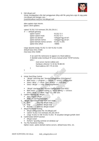 DEDY SUPIYONO, SE.S.Kom dedy_aslngj@yahoo.co.id
3. Edit dhcpd.conf
Untuk mendapatkan efek dari penggunaan dhcp edit file yang baru saja di copy pada
/etc/dhcpd.conf dengan cara :
[root@localhost root]#vi /etc/dhcpd.conf
ddns-update-style interim;
ignore client-updates;
subnet 10.252.13.0 netmask 255.255.255.0 {
# -----defauld gateway
option routers 10.252.13.1;
option subnet-mask 10.252.13.1;
option nis-domain “smkpgri1ngj.sch.id”;
option domain-names “smkpgri1ngj.sch.id”;
option domain-names-servers 10.252.13.255;
option time-offset -18000;
range dynamic-bootp 10.252.13.128 10.252.13.250;
default-lease-time 21600;
max-lease-time 43200;
# we want the nameserve to appear at a fixed address
# disinilah anda membuat IP secara manual untuk TCP/IP tertentu
smk {
next-server marvin-redhat.com;
hardware ethernet 12:34:56:78:AB:CD;
fixed-address 207.175.42.254;
}
}
4. Untuk Start/Stop Control
“dhcpd” start/stop dari “Service Configuration (GUI Gnome)”
Main menu => program => system => service configuration
Select “dhcp” => check “Start at boot” => click save
Select “dhcpd” => click “Start/Stop/Restart”
“dhcpd” start/stop dari “Service Configuration (GUI KDE)”
Main menu => system setting => server setting => services
Select “dhcp” => check “Start” => click save
5. Confirm Starting Up “dhcpd”
#ps –ef|grep dhcpd
#tail -20 /var/log/messages
6. “dhcpd” Start/Stop/Restart from text mode
Start : #service dhcpd start
Stop : #service dhcpd stop
Restart : #service dhcpd restart
7. dhcpd Parameter Setting
dhcpd configuration file /etc/dhcpd.conf
subnet 10.252.13.0 netmask 255.255.255.0
range 10.252.13.100 10.252.13.253; sesuaikan dengan jumlah client
8. Confirmation DHCP Function
Dhcpd restart
Perform “ipconfig comman on windows xp”
9. Try The Parameter Setting
Option router, option domain-names-servers, default-lease-time, etc.
 