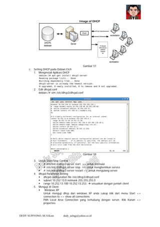 DEDY SUPIYONO, SE.S.Kom dedy_aslngj@yahoo.co.id
Image of DHCP
Gambar 57
c. Setting DHCP pada Debian Etch
1. Menginstall Aplikasi DHCP
2. Edit dhcpd.conf
debian:/# vim /etc/dhcp3/dhcpd.conf
Gambar 58
3. Untuk Start/Stop Control
# /etc/init.d/dhcp3-server start => untuk memulai
# /etc/init.d/dhcp3-server stop => untuk menghentikan service
# /etc/init.d/dhcp3-server restart => untuk mengulang server
4. dhcpd Parameter Setting
dhcpd configuration file /etc/dhcp3/dhcpd.conf
subnet 10.252.13.0 netmask 255.255.255.0
range 10.252.13.100 10.252.13.253; sesuaikan dengan jumlah client
5. Menguji di Client
Windows XP
Untuk menguji dhcp dari windows XP anda cukup klik dari menu Start =>
connection to => show all connections
Pilih Local Area Connection yang terhubung dengan server. Klik Kanan =>
properties
 