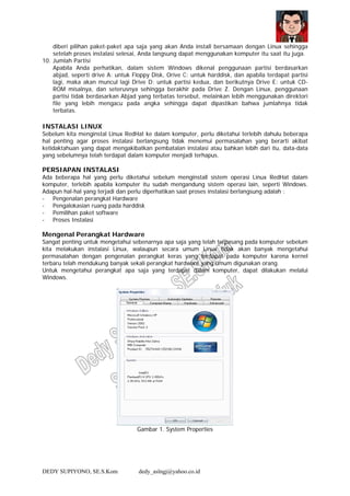 DEDY SUPIYONO, SE.S.Kom dedy_aslngj@yahoo.co.id
diberi pilihan paket-paket apa saja yang akan Anda install bersamaan dengan Linux sehingga
setelah proses instalasi selesai, Anda langsung dapat menggunakan komputer itu saat itu juga.
10. Jumlah Partisi
Apabila Anda perhatikan, dalam sistem Windows dikenal penggunaan partisi berdasarkan
abjad, seperti drive A: untuk Floppy Disk, Orive C: untuk harddisk, dan apabila terdapat partisi
lagi, maka akan muncul lagi Drive D: untuk partisi kedua, dan berikutnya Drive E: untuk CD-
ROM misalnya, dan seterusnya sehingga berakhir pada Drive Z. Dengan Linux, penggunaan
partisi tidak berdasarkan Abjad yang terbatas tersebut, melainkan lebih menggunakan direktori
file yang lebih mengacu pada angka sehingga dapat dipastikan bahwa jumlahnya tidak
terbatas.
INSTALASI LINUX
Sebelum kita menginstal Linux RedHat ke dalam komputer, perlu diketahui terlebih dahulu beberapa
hal penting agar proses instalasi berlangsung tidak menemui permasalahan yang berarti akibat
ketidaktahuan yang dapat mengakibatkan pembatalan instalasi atau bahkan lebih dari itu, data-data
yang sebelumnya telah terdapat dalam komputer menjadi terhapus.
PERSIAPAN INSTALASI
Ada beberapa hal yang perlu diketahui sebelum menginstall sistem operasi Linux RedHat dalam
komputer, terlebih apabila komputer itu sudah mengandung sistem operasi lain, seperti Windows.
Adapun hal-hal yang terjadi dan perlu diperhatikan saat proses instalasi berlangsung adalah :
- Pengenalan perangkat Hardware
- Pengalokasian ruang pada harddisk
- Pemilihan paket software
- Proses Instalasi
Mengenal Perangkat Hardware
Sangat penting untuk mengetahui sebenarnya apa saja yang telah terpasang pada komputer sebelum
kita melakukan instalasi Linux, walaupun secara umum Linux tidak akan banyak mengetahui
permasalahan dengan pengenalan perangkat keras yang terdapat pada komputer karena kernel
terbaru telah mendukung banyak sekali perangkat hardware yang umum digunakan orang.
Untuk mengetahui perangkat apa saja yang terdapat dalam komputer, dapat dilakukan melalui
Windows.
Gambar 1. System Properties
 