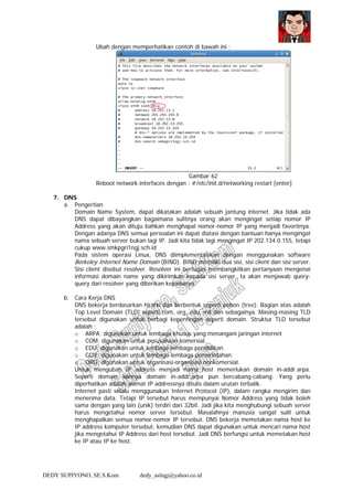 DEDY SUPIYONO, SE.S.Kom dedy_aslngj@yahoo.co.id
Ubah dengan memperhatikan contoh di bawah ini :
Gambar 62
Reboot network interfaces dengan : #/etc/init.d/networking restart [enter]
7. DNS
a. Pengertian
Domain Name System, dapat dikatakan adalah sebuah jantung internet. Jika tidak ada
DNS dapat dibayangkan bagaimana sulitnya orang akan mengingat setiap nomor IP
Address yang akan dituju bahkan menghapal nomor-nomor IP yang menjadi favoritnya.
Dengan adanya DNS semua persoalan ini dapat diatasi dengan bantuan hanya mengingat
nama sebuah server bukan lagi IP. Jadi kita tidak lagi mengingat IP 202.134.0.155, tetapi
cukup www.smkpgri1ngj.sch.id
Pada sistem operasi Linux, DNS diimplementasikan dengan menggunakan software
Berkeley Internet Name Domain (BIND). BIND memiliki dua sisi, sisi client dan sisi server.
Sisi client disebut resolver. Resolver ini bertugas membangkitkan pertanyaan mengenai
informasi domain name yang dikirimkan kepada sisi server. Ia akan menjawab query-
query dari resolver yang diberikan kepadanya.
b. Cara Kerja DNS
DNS bekerja berdasarkan hirarki dan berbentuk seperti pohon (tree). Bagian atas adalah
Top Level Domain (TLD) seperti com, org, edu, mil dan sebagainya. Masing-masing TLD
tersebut digunakan untuk berbagi kepentingan seperti domain. Struktur TLD tersebut
adalah :
o ARPA; digunakan untuk lembaga khusus yang menangani jaringan internet
o COM; digunakan untuk perusahaan komersial.
o EDU; digunakan untuk lembaga-lembaga pendidikan.
o GOV; digunakan untuk lembaga-lembaga pemerintahan.
o ORG; digunakan untuk organisasi-organisasi nonkomersial.
Untuk mengubah IP address menjadi nama host memerlukan domain in-addr.arpa.
Seperti domain lainnya domain in-addr.arpa pun bercabang-cabang. Yang perlu
diperhatikan adalah alamat IP addressnya ditulis dalam urutan terbalik.
Internet pasti selalu menggunakan Internet Protocol (IP), dalam rangka mengirim dan
menerima data. Tetapi IP tersebut harus mempunyai Nomor Address yang tidak boleh
sama dengan yang lain (unik) terdiri dari 32bit. Jadi jika kita menghubungi sebuah server
harus mengetahui nomor server tersebut. Masalahnya manusia sangat sulit untuk
menghapalkan semua nomor-nomor IP tersebut. DNS bekerja memetakan nama host ke
IP address komputer tersebut, kemudian DNS dapat digunakan untuk mencari nama host
jika mengetahui IP Address dari host tersebut. Jadi DNS berfungsi untuk memetakan host
ke IP atau IP ke host.
 