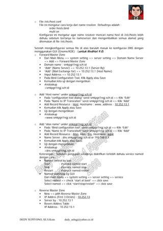 DEDY SUPIYONO, SE.S.Kom dedy_aslngj@yahoo.co.id
o File /etc/host.conf
File ini mengatur cara kerja dari name resolver. Defaultnya adalah :
order hosts,bind
multi on
Konfigurasi ini mengatur agar name resolver mencari nama host di /etc/hosts lebih
dahulu sebelum bertanya ke nameserver dan mengembalikan semua alamat yang
ditemukan di file /etc/hosts.
Setelah mengkonfigurasi semua file di atas barulah masuk ke konfigurasi DNS dengan
menggunakan GUI (Gnome/KDE) : (untuk RedHat 9.0)
o Forward Master Zone
Dari Main Menu => system setting => server setting => Domain Name Server
=> Add => Forward Master Zone
Domain name : smkpgri1ngj.sch.id
“Add” (Name Server) => 10.252.13.1 (Server By)
“Add” (Mail Exchange for) => 10.252.13.1 (Host Name)
Input Address => 10.252.13.1
Pada Bind Configuration Tool, Klik Apply atau Save
Kemudian kita uji dengan mengetikan
#nslookup
>smkpgri1ngj.sch.id
o Add “Host name” under smkpgri1ngj.sch.id
Pada “configuration tool dialog” sorot smkpgri1ngj.sch.id => Klik “Edit”
Pada “Name to IP Transration” sorot smkpgri1ngj.sch.id => Klik “Add”
Add Record Resource : Host, Hostname : www, address : 10.252.13.1
Kemudian klik Apply atau Save
Uji dengan mengetikkan
#nslookup
>www.smkpgri1ngj.sch.id
o Add “alias name” under smkpgri1ngj.sch.id
Pada “Bind configuration tool” sorot smkpgri1ngj.sch.id => Klik “Edit”
Pada “Name to IP Transration” sorot smkpgri1ngj.sch.id => Klik “Add”
Add Record Resource : Alias, Alias: dns, Hostname: www
Name Server : dns.smkpgri1ngj.sch.id or 192.168.0.1
Kemudian klik Apply atau Save
Uji dengan mengetikkan
#nslookup
>dns.smkpgri1ngj.sch.id
Keterangan : Sebelum pengujian sebaiknya diaktifkan terlebih dahulu service named
dengan cara :
Named control by text
Start : #service named start
Stop : #service named stop
Restart : #service named restart
Named start/stop by GUI
Dari main menu => system setting => server setting => service
Select named => check “start at boot” => click save
Select named => click “start/stop/restart” => click save
o Reverse Master Zone
New => pilih Reverse Master Zone
IP Addres (First 3 Octats) : 10.252.13
Server by : 10.252.13.1
Revers Addres Table
IP Address : 10.252.13.1
 