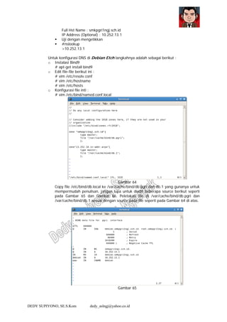 DEDY SUPIYONO, SE.S.Kom dedy_aslngj@yahoo.co.id
Full Hst Name : smkpgri1ngj.sch.id
IP Address (Optional) : 10.252.13.1
Uji dengan mengetikkan
#nslookup
>10.252.13.1
Untuk konfigurasi DNS di Debian Etch langkahnya adalah sebagai berikut :
o Instalasi Bind9
# apt-get install bind9
o Edit file-file berikut ini :
# vim /etc/resolv.conf
# vim /etc/hostname
# vim /etc/hosts
o Konfigurasi file inti :
# vim /etc/bind/named.conf.local
Gambar 64
Copy file /etc/bind/db.local ke /var/cache/bind/db.pgri dan db.1 yang gunanya untuk
mempermudah penulisan, jangan lupa untuk diedit beberapa source berikut seperti
pada Gambar 65 dan Gambar 66. Peletakan file di /var/cache/bind/db.pgri dan
/var/cache/bind/db.1 sesuai dengan source pada file seperti pada Gambar 64 di atas.
Gambar 65
 