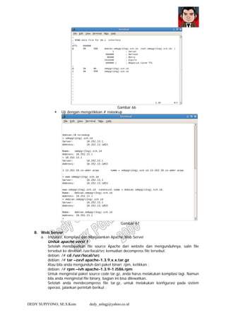 DEDY SUPIYONO, SE.S.Kom dedy_aslngj@yahoo.co.id
Gambar 66
Uji dengan mengetikkan # nslookup
Gambar 67
8. Web Server
a. Instalasi, Kompilasi dan Menjalankan Apache Web Server
Untuk apache versi 1
Setelah mendapatkan file source Apache dari website dan mengunduhnya, salin file
tersebut ke direktori /usr/local/src kemudian decompress file tersebut:
debian: /# cd /usr/local/src
debian: /# tar –zxvf apache-1.3.9.x.x.tar.gz
Atau bila anda mengunduh dari paket binari .rpm, ketikkan :
debian: /# rpm –ivh apache-1.3.9-1.i586.rpm
Untuk menginstal paket source code tar.gz, anda harus melakukan kompilasi lagi. Namun
bila anda menginstal file binary, bagian ini bisa dilewatkan.
Setelah anda mendecompress file tar.gz, untuk melakukan konfigurasi pada sistem
operasi, jalankan perintah berikut :
 