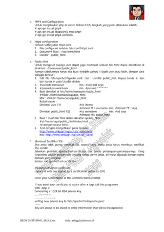 DEDY SUPIYONO, SE.S.Kom dedy_aslngj@yahoo.co.id
c. PHP4 and Configuration
Untuk menjalankan php di server Debian Etch, langkah yang perlu dilakukan adalah :
# apt-get install php4
# apt-get install libapache2-mod-php4
# apt-get install php4-common
d. httpd configuration
Default setting dari httpd.conf
1. File configurasi terletak /etc/conf/httpd.conf
2. Dokument Root : /var/www/html
3. UserDir : public_html
e. Public html
Untuk mengeset supaya user dapat juga membuat sebuah file html dapat diletakkan di
direktori : /home/user/public_html
Namun sebelumnya harus kita buat terlebih dahulu 1 buah user atau lebih, dengan cara
sebagai berikut :
1. Edit file /etc/apache2/apache.conf, cari : UserDir public_hml, Hapus tanda #, dan
beri tanda # pada UserDir disible
2. #useradd namauser mis: #useradd saya
3. #passwd passworduser mis: #passwd *******
4. Buat direktori di /etc/home/namauser/public_html
#mkdir /home/namauser/public_html
Misl : #mkdir /home/saya/public_html
Rubah mode :
Direktori user 711 #cd /home
#chmod 711 username mis: #chmod 711 saya
Direktori public_html 755 #cd username mis: #cd saya
#chmod 755 public_html
5. Buat 1 buah file html dalam direktori /public_html
#vi /home/saya/public_html/index.html
Isi dengan source html :
6. Test dengan mengetikkan pada browser :
http://www.smkpgri1ngj.sch.id/~username
mis: http://www.smkpgri1ngj.sch.id/~saya/
f. Membuat Sertifikat SSL
Jika anda tidak punya sertifikat SSL seperti saya, maka anda harus membuat sertifikat
SSL sendiri.
Jalankan perintah apache2-ssl-certificate dan jawab pertanyaan-pertanyaannya. Yang
terpenting adalah pertanyaan tentang nama server anda, ini harus dijawab dengan nama
domain yang lengkap.
debian:~# apache2-ssl-certificate
creating selfsigned certificate
replace it with one signed by a certification authority (CA)
enter your ServerName at the Common Name prompt
If you want your certificate to expire after x days call this programm
with -days x
Generating a 1024 bit RSA private key
.....++++++
...........++++++
writing new private key to '/etc/apache2/ssl/apache.pem'
-----
You are about to be asked to enter information that will be incorporated
 