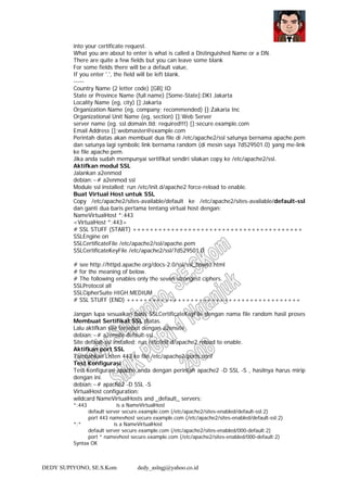 DEDY SUPIYONO, SE.S.Kom dedy_aslngj@yahoo.co.id
into your certificate request.
What you are about to enter is what is called a Distinguished Name or a DN.
There are quite a few fields but you can leave some blank
For some fields there will be a default value,
If you enter '.', the field will be left blank.
-----
Country Name (2 letter code) [GB]:ID
State or Province Name (full name) [Some-State]:DKI Jakarta
Locality Name (eg, city) []:Jakarta
Organization Name (eg, company; recommended) []:Zakaria Inc
Organizational Unit Name (eg, section) []:Web Server
server name (eg. ssl.domain.tld; required!!!) []:secure.example.com
Email Address []:webmaster@example.com
Perintah diatas akan membuat dua file di /etc/apache2/ssl satunya bernama apache.pem
dan satunya lagi symbolic link bernama random (di mesin saya 7d529501.0) yang me-link
ke file apache.pem.
Jika anda sudah mempunyai sertifikat sendiri silakan copy ke /etc/apache2/ssl.
Aktifkan modul SSL
Jalankan a2enmod
debian:~# a2enmod ssl
Module ssl installed; run /etc/init.d/apache2 force-reload to enable.
Buat Virtual Host untuk SSL
Copy /etc/apache2/sites-available/default ke /etc/apache2/sites-available/default-ssl
dan ganti dua baris pertama tentang virtual host dengan:
NameVirtualHost *:443
<VirtualHost *:443>
# SSL STUFF (START) ++++++++++++++++++++++++++++++++++++++++
SSLEngine on
SSLCertificateFile /etc/apache2/ssl/apache.pem
SSLCertificateKeyFile /etc/apache2/ssl/7d529501.0
# see http://httpd.apache.org/docs-2.0/ssl/ssl_howto.html
# for the meaning of below.
# The following enables only the seven strongest ciphers.
SSLProtocol all
SSLCipherSuite HIGH:MEDIUM
# SSL STUFF (END) +++++++++++++++++++++++++++++++++++++++++
Jangan lupa sesuaikan baris SSLCertificateKeyFile dengan nama file random hasil proses
Membuat Sertifikat SSL diatas.
Lalu aktifkan site tersebut dengan a2ensite
debian:~# a2ensite default-ssl
Site default-ssl installed; run /etc/init.d/apache2 reload to enable.
Aktifkan port SSL
Tambahkan Listen 443 ke file /etc/apache2/ports.conf
Test Konfigurasi
Test konfigurasi apache anda dengan perintah apache2 -D SSL -S , hasilnya harus mirip
dengan ini.
debian:~# apache2 -D SSL -S
VirtualHost configuration:
wildcard NameVirtualHosts and _default_ servers:
*:443 is a NameVirtualHost
default server secure.example.com (/etc/apache2/sites-enabled/default-ssl:2)
port 443 namevhost secure.example.com (/etc/apache2/sites-enabled/default-ssl:2)
*:* is a NameVirtualHost
default server secure.example.com (/etc/apache2/sites-enabled/000-default:2)
port * namevhost secure.example.com (/etc/apache2/sites-enabled/000-default:2)
Syntax OK
 
