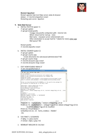 DEDY SUPIYONO, SE.S.Kom dedy_aslngj@yahoo.co.id
Restart Apache2
Restart apache2 dan test https server anda di browser.
debian:~# /etc/init.d/apache2 restart
Restarting web server: Apache2.
9. Web Mail Server
a. INSTAL POSTFIX (paket 1)
# apt-get update
# apt-get install postfix
Tunggu smp postfix confgration pilih : internet site
Where shoul mal for root go : none
Mail name : masukan server.smkn3cimahi.com
Other destination to accept mail for ? (blank for none) enter saja
Mail queue? NO
Restart postfix
# /etc/init.d/postfix restart
b. INSTAL COURIER (paket 2)
# apt-get update
# apt-get courier-pop
Create directories for web-based administration? NO
# apt-get courier-imap
# /etc/init.d/courier-pop restart
# /etc/init.d/courier-imap restart
c. EDIT KONFIGURASI MAIN.CF
# vim /etc/postfix/main.cf
Pd brs ke-12 ; myhostname = debian.smkpgri1ngj.sch.id
Pd brs ke-16 ; mydestination = smkpgri1ngj.sch.id, debian.smkpgri1ngj.sch.id,
localhost.smkpgri1ngj.sch.id, localhost
Pd brs ke-19 beri tanda #
tambahkan brs ke- 23: home_mailbox = Maildir/
:wq
d. CEK PAKET 2 (COURIER)
# dpkg –l | grep courier
# netstat –nlptu | grep 143
e. MEMBUAT MAILDIR DI /etc/skel
 