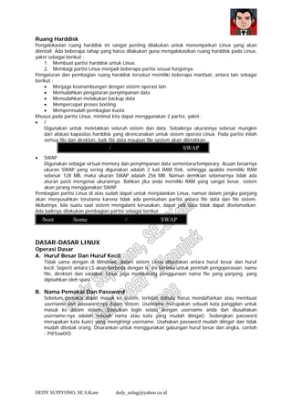 DEDY SUPIYONO, SE.S.Kom dedy_aslngj@yahoo.co.id
Ruang Harddisk
Pengalokasian ruang harddisk ini sangat penting dilakukan untuk menempatkan Linux yang akan
diinstall. Ada beberapa tahap yang harus dilakukan guna mengalokasikan ruang harddisk pada Linux,
yakni sebagai berikut :
1. Membuat partisi harddisk untuk Linux.
2. Membagi partisi Linux menjadi beberapa partisi sesuai fungsinya.
Pengaturan dan pembagian ruang harddisk tersebut memiliki beberapa manfaat, antara lain sebagai
berikut :
• Menjaga kesinambungan dengan sistem operasi lain
• Memudahkan pengaturan penyimpanan data
• Memudahkan melakukan backup data
• Mempercepat proses booting
• Mempermudah pembagian kuota
Khusus pada partisi Linux, minimal kita dapat menggunakan 2 partisi, yakni :
• /
Digunakan untuk meletakkan seluruh sistem dan data. Sebaiknya ukurannya sebesar mungkin
dari alokasi kapasitas harddisk yang direncanakan untuk sistem operasi Linux. Pada partisi inilah
semua file dan direktori, baik file data maupun file system akan diletakkan.
• SWAP
Digunakan sebagai virtual memory dan penyimpanan data sementara/temporary. Acuan besarnya
ukuran SWAP yang sering digunakan adalah 2 kali RAM fisik, sehingga apabila memiliki RAM
sebesar 128 MB, maka ukuran SWAP adalah 256 MB. Namun demikian sebenarnya tidak ada
aturan pasti mengenai ukurannya. Bahkan jika anda memiliki RAM yang sangat besar, sistem
akan jarang menggunakan SWAP.
Pembagian partisi Linux di atas sudah dapat untuk menjalankan Linux, namun dalam jangka panjang
akan menyusahkan terutama karena tidak ada pemisahan partisi antara file data dan file sistem.
Akibatnya, bila suatu saat sistem mengalami kerusakan, dapat jadi data tidak dapat diselamatkan.
Ada baiknya dilakukan pembagian partisi sebagai berikut
DASAR-DASAR LINUX
Operasi Dasar
A. Huruf Besar Dan Huruf Kecil
Tidak sama dengan di Windows, dalam sistem Linux dibedakan antara huruf besar dan huruf
kecil. Seperti antara LS akan berbeda dengan ls. Ini berlaku untuk perintah pengoperasian, nama
file, direktori dan variabel. Linux juga mendukung penggunaan nama file yang panjang, yang
dipisahkan oleh spasi.
B. Nama Pemakai Dan Password
Sebelum pemakai dapat masuk ke sistem, terlebih dahulu harus mendaftarkan atau membuat
username dan password-nya dalam sistem. Username merupakan sebuah kata panggilan untuk
masuk ke dalam sistem. (biasakan login selalu dengan username anda dan diusahakan
username-nya adalah sebuah nama atau kata yang mudah diingat). Sedangkan password
merupakan kata kunci yang mengiringi username. Usahakan password mudah diingat dan tidak
mudah ditebak orang. Disarankan untuk menggunakan gabungan huruf besar dan angka, contoh
: P@5sw0rD
/ SWAP
/boot /home / SWAP
 