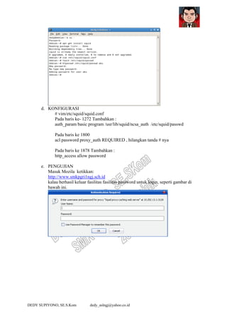 DEDY SUPIYONO, SE.S.Kom dedy_aslngj@yahoo.co.id
d. KONFIGURASI
# vim/etc/squid/squid.conf
Pada baris ke- 1272 Tambahkan :
auth_param basic program /usr/lib/squid/ncsa_auth /etc/squid/passwd
Pada baris ke 1800
acl password proxy_auth REQUIRED , hilangkan tanda # nya
Pada baris ke 1878 Tambahkan :
http_access allow password
e. PENGUJIAN
Masuk Mozila ketikkan:
http://www.smkpgri1ngj.sch.id
kalau berhasil keluar fasilitas fasilitas password untuk login, seperti gambar di
bawah ini.
 