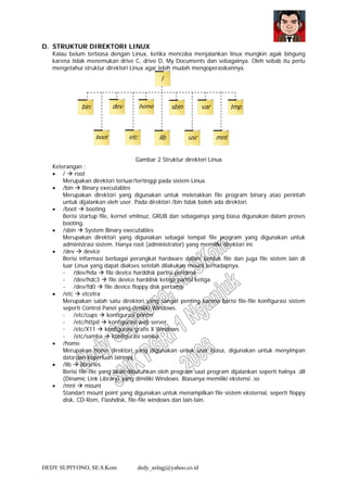 DEDY SUPIYONO, SE.S.Kom dedy_aslngj@yahoo.co.id
D. STRUKTUR DIREKTORI LINUX
Kalau belum terbiasa dengan Linux, ketika mencoba menjalankan linux mungkin agak bingung
karena tidak menemukan drive C, drive D, My Documents dan sebagainya. Oleh sebab itu perlu
mengetahui struktur direktori Linux agar lebih mudah mengoperasikannya.
Gambar 2 Struktur direktori Linux
Keterangan :
• / root
Merupakan direktori terluar/tertinggi pada sistem Linux.
• /bin Binary executables
Merupakan direktori yang digunakan untuk meletakkan file program binary atao perintah
untuk dijalankan oleh user. Pada direktori /bin tidak boleh ada direktori.
• /boot booting
Berisi startup file, kernel vmlinuz, GRUB dan sebagainya yang biasa digunakan dalam proses
booting.
• /sbin System Binary executables
Merupakan direktori yang digunakan sebagai tempat file program yang digunakan untuk
administrasi sistem. Hanya root (administrator) yang memiliki direktori ini.
• /dev device
Berisi informasi berbagai perangkat hardware dalam bentuk file dan juga file sistem lain di
luar Linux yang dapat diakses setelah dilakukan mount terhadapnya.
- /dev/hda file device harddisk partisi pertama
- /dev/hdc3 file device harddisk ketiga partisi ketiga
- /dev/fd0 file device floppy disk pertama
• /etc etcetra
Merupakan salah satu direktori yang sangat penting karena berisi file-file konfigurasi sistem
seperti Control Panel yang dimiliki Windows.
- /etc/cups konfigurasi printer
- /etc/httpd konfigurasi web server
- /etc/X11 konfigurasi grafis X Windows
- /etc/samba konfigurasi samba
• /home
Merupakan home direktori yang digunakan untuk user biasa, digunakan untuk menyimpan
data dan keperluan lainnya.
• /lib libraries
Berisi file-file yang akan dibutuhkan oleh program saat program dijalankan seperti halnya .dll
(Dinamic Link Library) yang dimiliki Windows. Biasanya memiliki ekstensi .so
• /mnt mount
Standart mount point yang digunakan untuk menampilkan file sistem eksternal, seperti floppy
disk, CD-Rom, Flashdisk, file-file windows dan lain-lain.
/
bin dev home sbin var tmp
etc lib usr mntboot
 