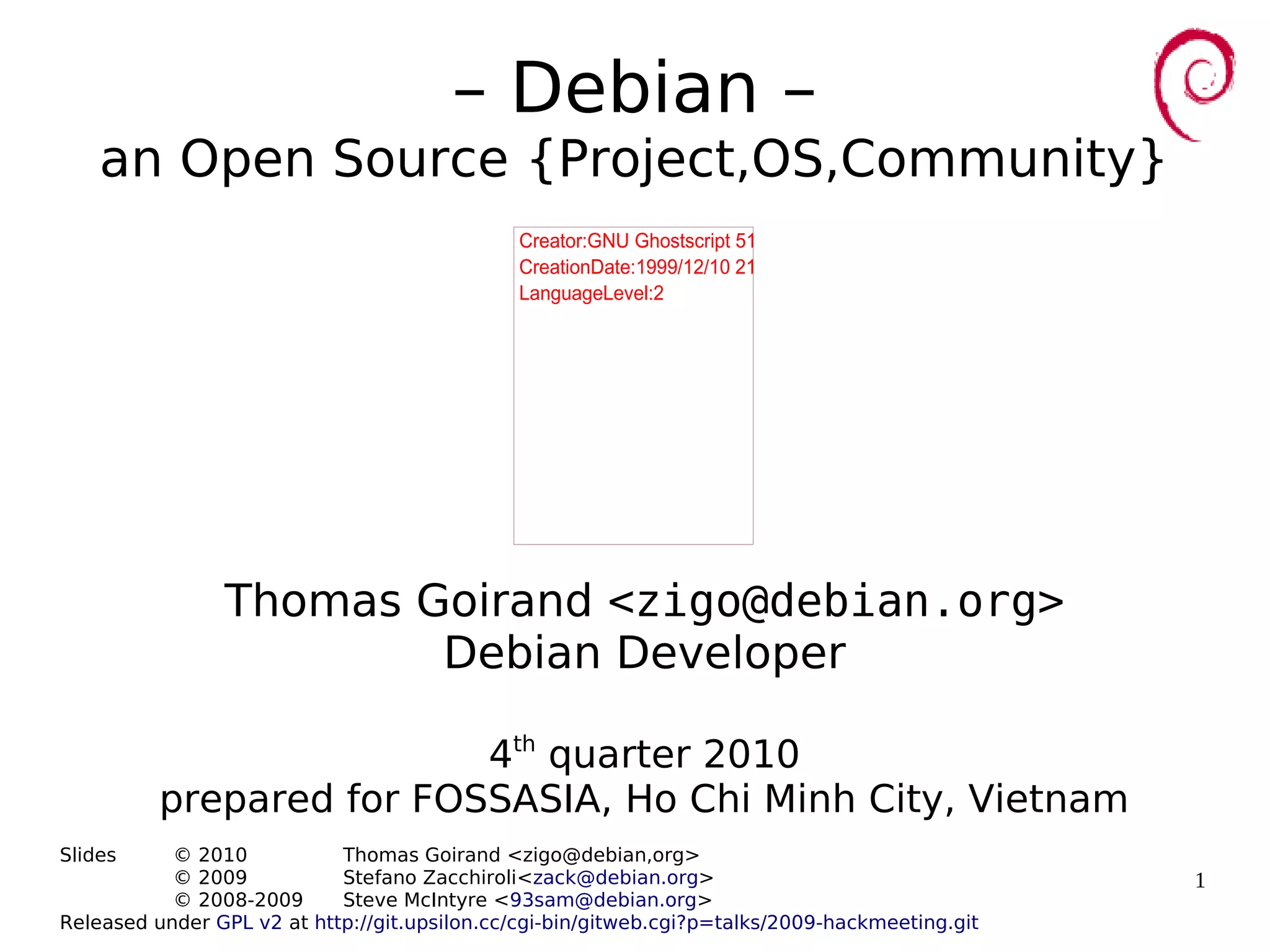 1
– Debian –
an Open Source {Project,OS,Community}
Thomas Goirand <zigo@debian.org>
Debian Developer
4th
quarter 2010
prepared for FOSSASIA, Ho Chi Minh City, Vietnam
Slides © 2010 Thomas Goirand <zigo@debian,org>
© 2009 Stefano Zacchiroli<zack@debian.org>
© 2008-2009 Steve McIntyre <93sam@debian.org>
Released under GPL v2 at http://git.upsilon.cc/cgi-bin/gitweb.cgi?p=talks/2009-hackmeeting.git
Creator:GNU Ghostscript 510 (epswrite)
CreationDate:1999/12/10 21:22:37
LanguageLevel:2
 