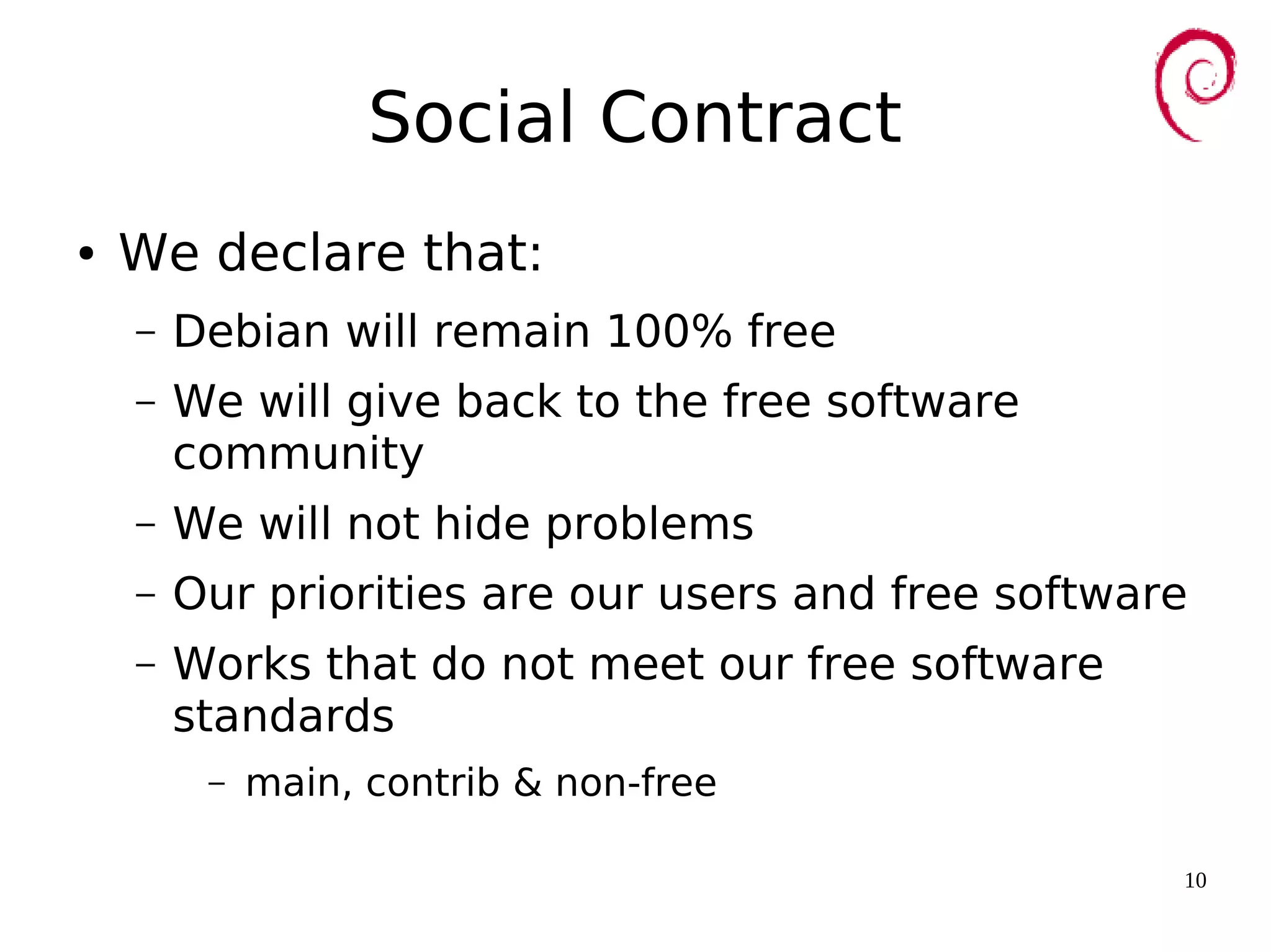 10
Social Contract
● We declare that:
– Debian will remain 100% free
– We will give back to the free software
community
– We will not hide problems
– Our priorities are our users and free software
– Works that do not meet our free software
standards
– main, contrib & non-free
 