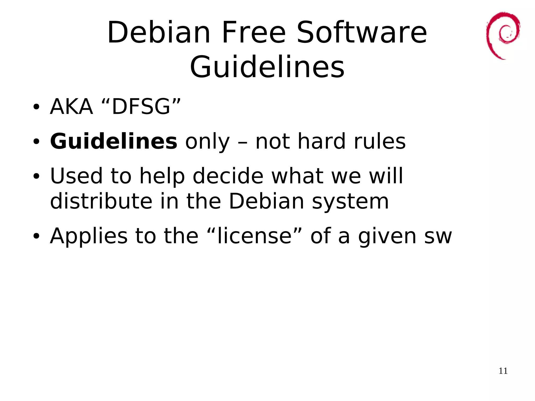 11
Debian Free Software
Guidelines
● AKA “DFSG”
● Guidelines only – not hard rules
● Used to help decide what we will
distribute in the Debian system
● Applies to the “license” of a given sw
 