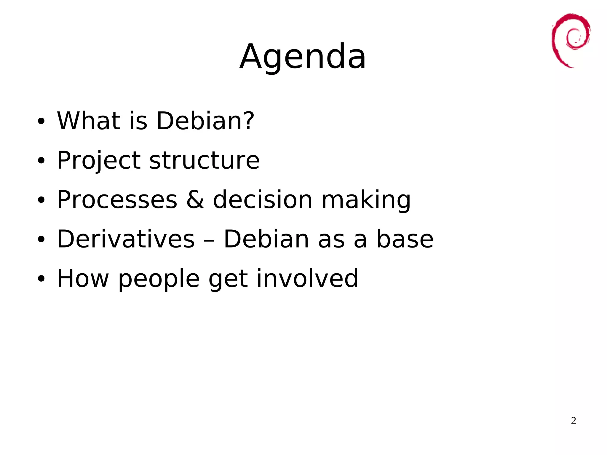 2
Agenda
● What is Debian?
● Project structure
● Processes & decision making
● Derivatives – Debian as a base
● How people get involved
 