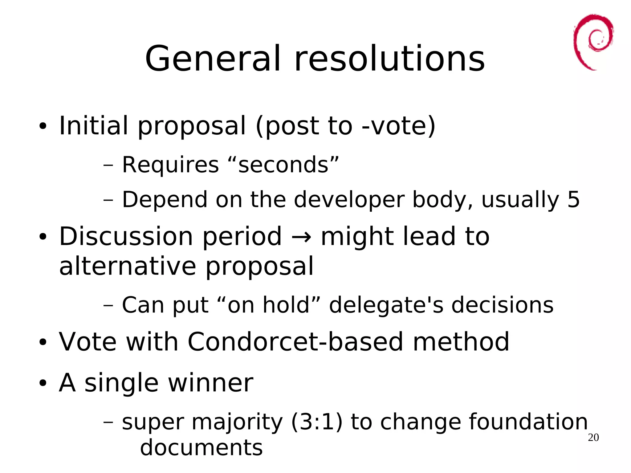 20
General resolutions
● Initial proposal (post to -vote)
– Requires “seconds”
– Depend on the developer body, usually 5
● Discussion period → might lead to
alternative proposal
– Can put “on hold” delegate's decisions
● Vote with Condorcet-based method
● A single winner
– super majority (3:1) to change foundation
documents
 