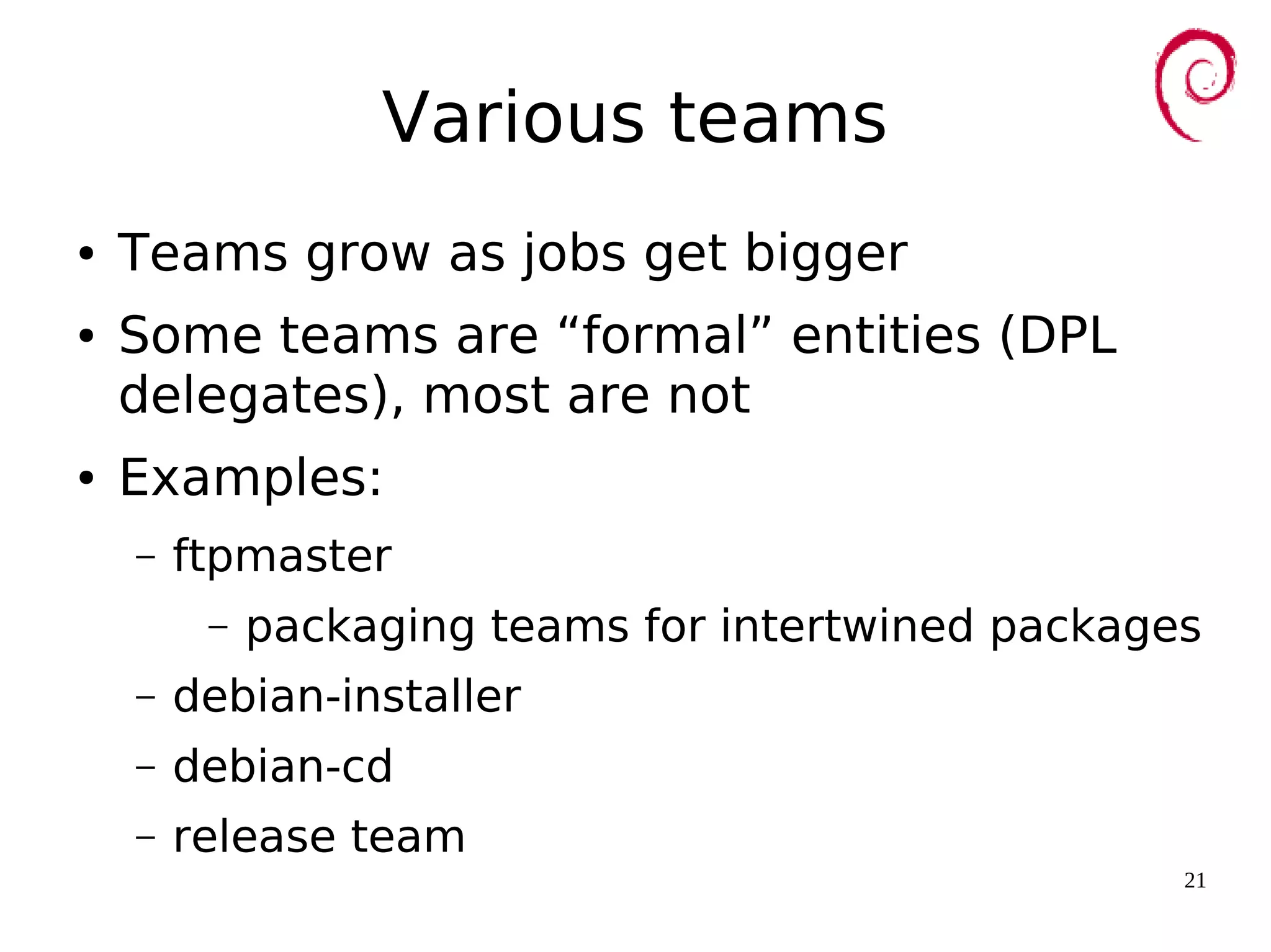 21
Various teams
● Teams grow as jobs get bigger
● Some teams are “formal” entities (DPL
delegates), most are not
● Examples:
– ftpmaster
– packaging teams for intertwined packages
– debian-installer
– debian-cd
– release team
 