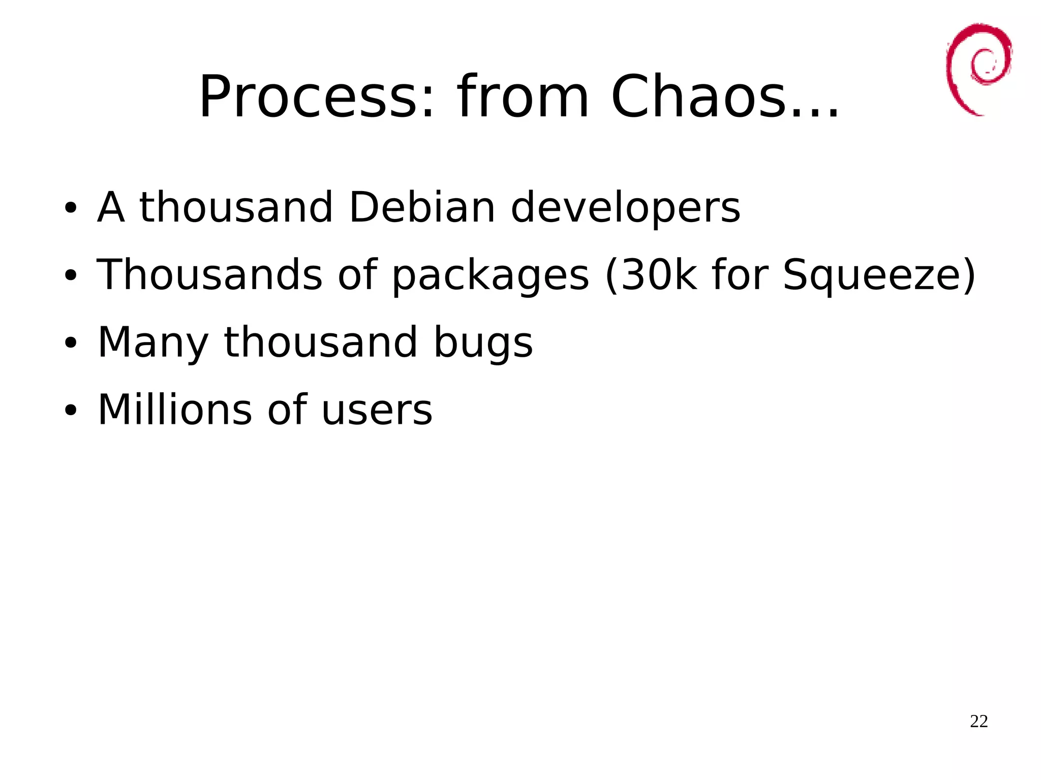 22
Process: from Chaos...
● A thousand Debian developers
● Thousands of packages (30k for Squeeze)
● Many thousand bugs
● Millions of users
 