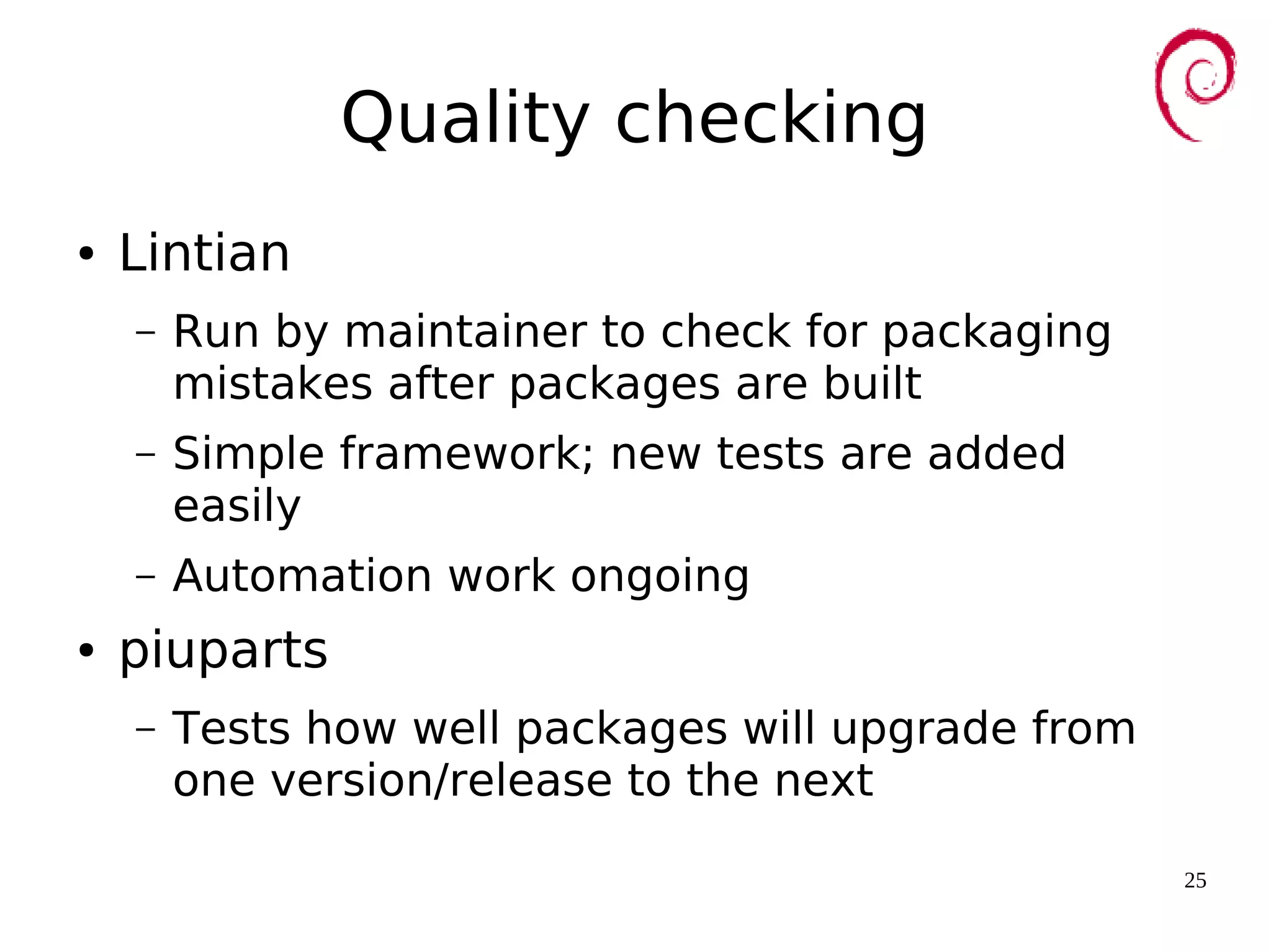 25
Quality checking
● Lintian
– Run by maintainer to check for packaging
mistakes after packages are built
– Simple framework; new tests are added
easily
– Automation work ongoing
● piuparts
– Tests how well packages will upgrade from
one version/release to the next
 