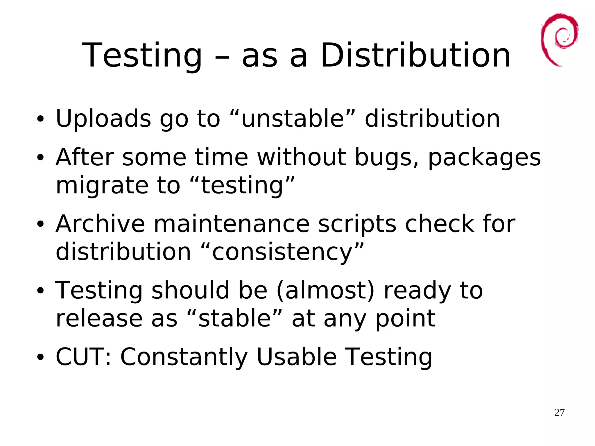27
Testing – as a Distribution
● Uploads go to “unstable” distribution
● After some time without bugs, packages
migrate to “testing”
● Archive maintenance scripts check for
distribution “consistency”
● Testing should be (almost) ready to
release as “stable” at any point
● CUT: Constantly Usable Testing
 