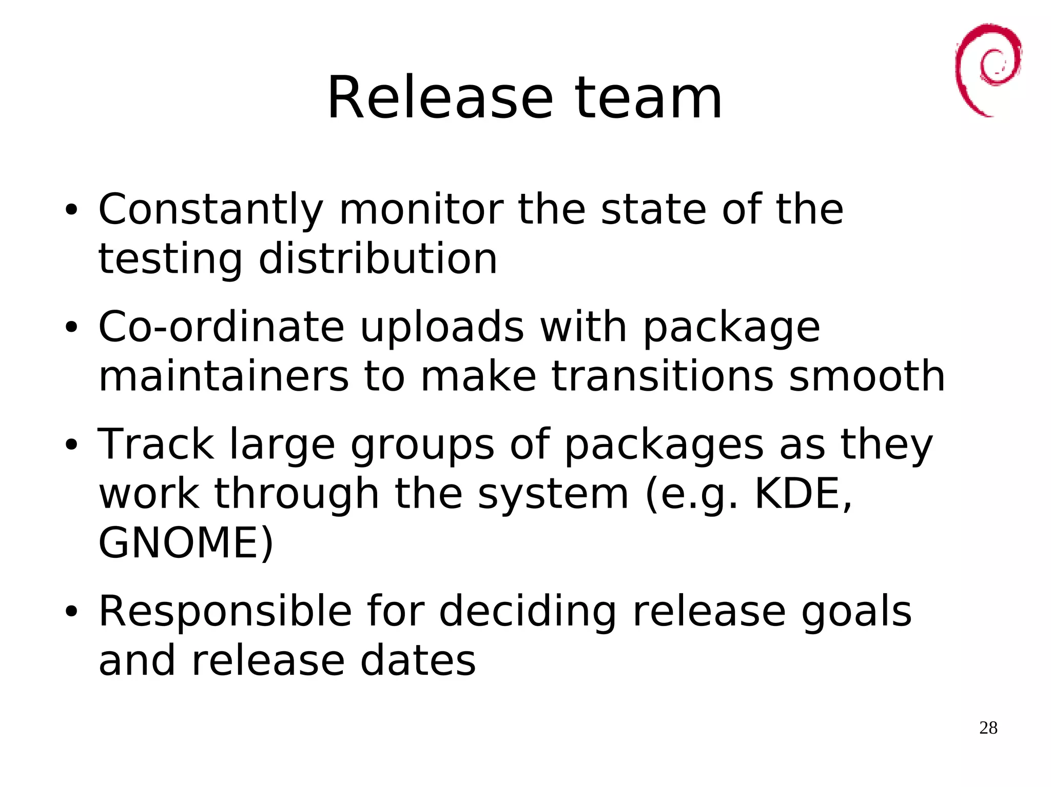 28
Release team
● Constantly monitor the state of the
testing distribution
● Co-ordinate uploads with package
maintainers to make transitions smooth
● Track large groups of packages as they
work through the system (e.g. KDE,
GNOME)
● Responsible for deciding release goals
and release dates
 