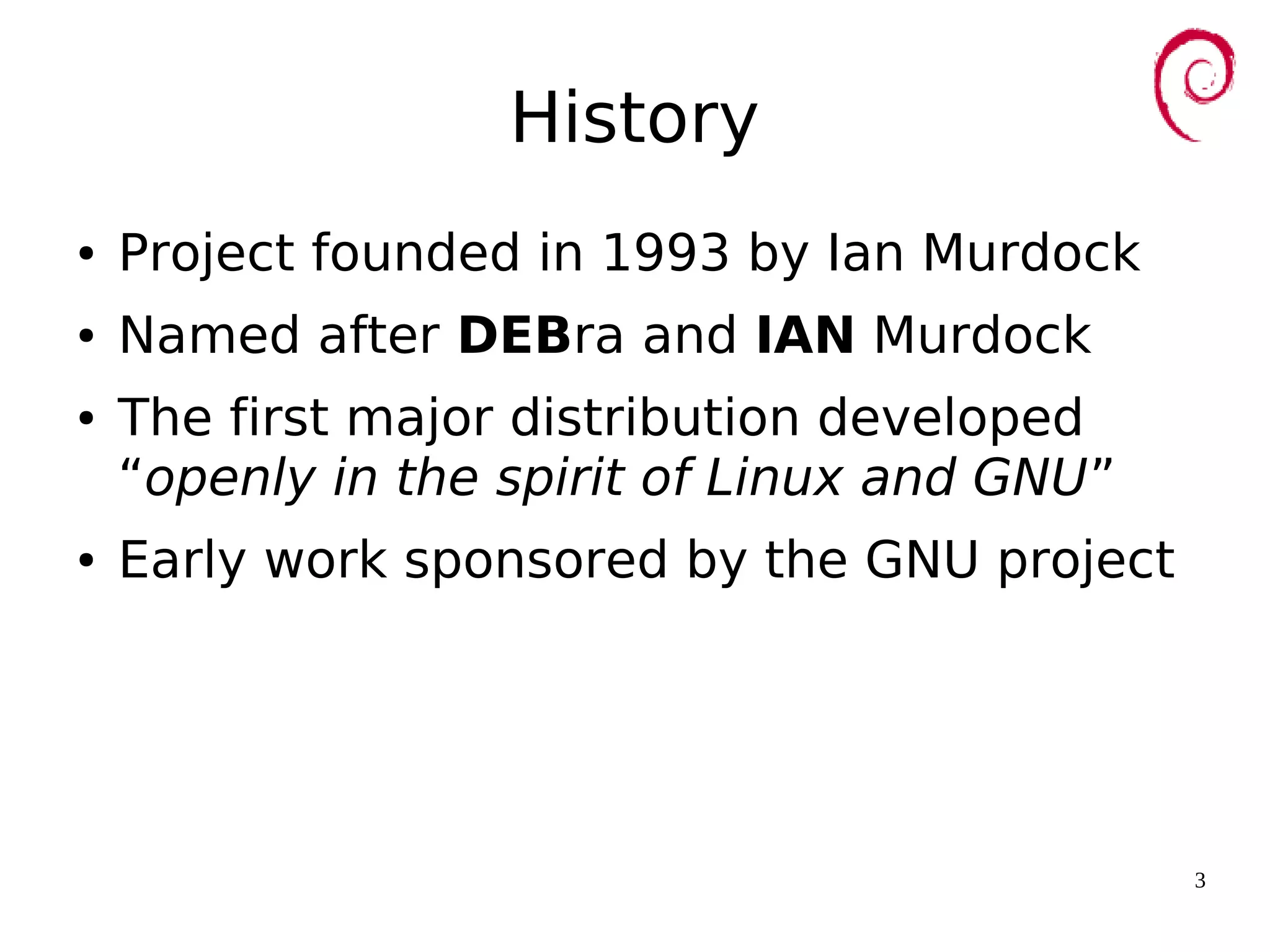 3
History
● Project founded in 1993 by Ian Murdock
● Named after DEBra and IAN Murdock
● The first major distribution developed
“openly in the spirit of Linux and GNU”
● Early work sponsored by the GNU project
 