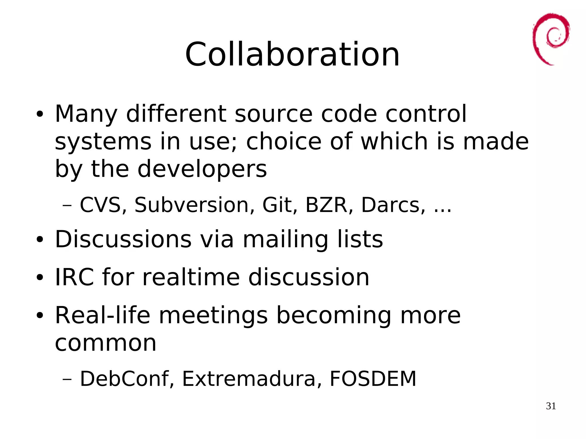 31
Collaboration
● Many different source code control
systems in use; choice of which is made
by the developers
– CVS, Subversion, Git, BZR, Darcs, ...
● Discussions via mailing lists
● IRC for realtime discussion
● Real-life meetings becoming more
common
– DebConf, Extremadura, FOSDEM
 