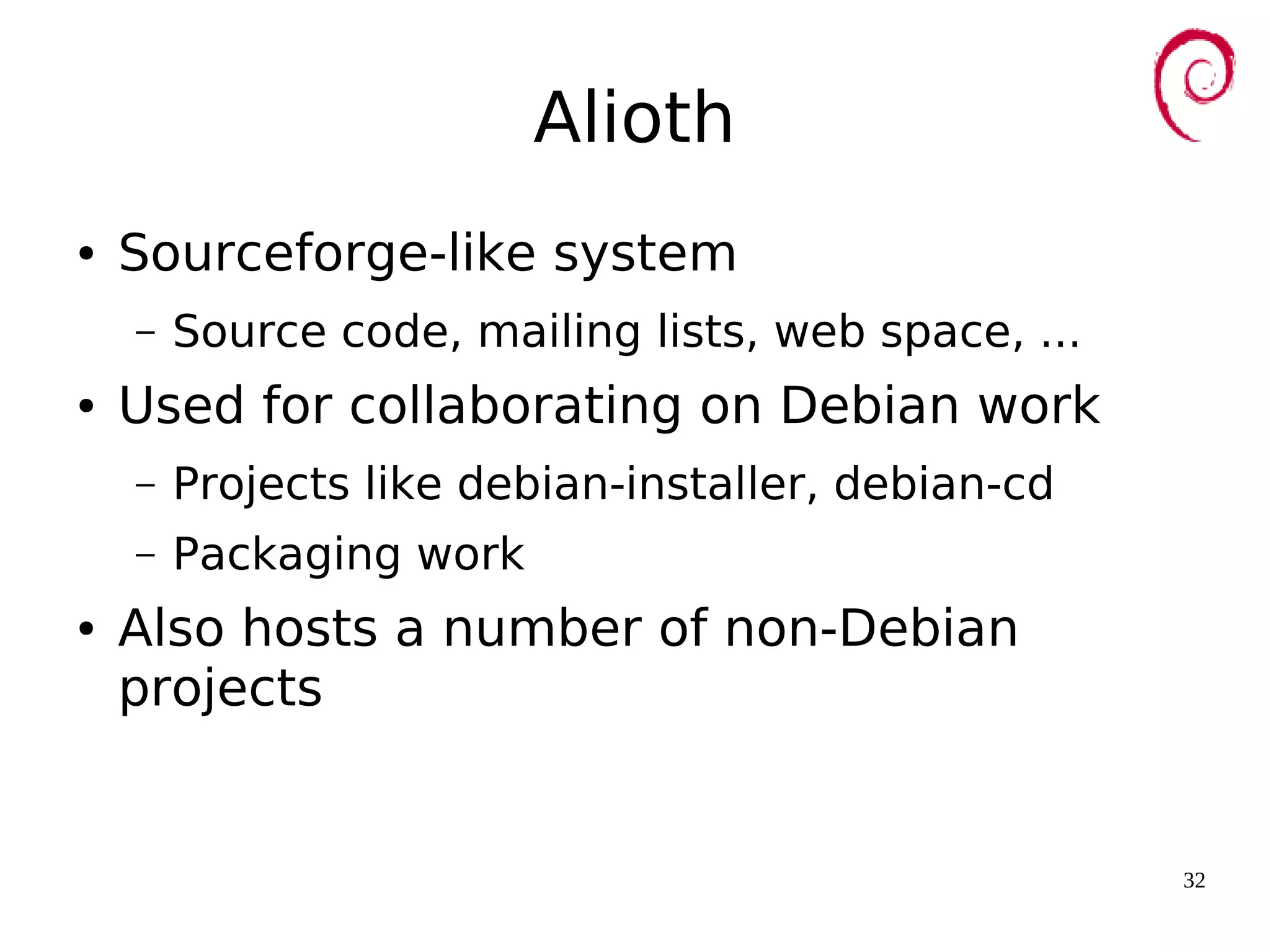 32
Alioth
● Sourceforge-like system
– Source code, mailing lists, web space, ...
● Used for collaborating on Debian work
– Projects like debian-installer, debian-cd
– Packaging work
● Also hosts a number of non-Debian
projects
 