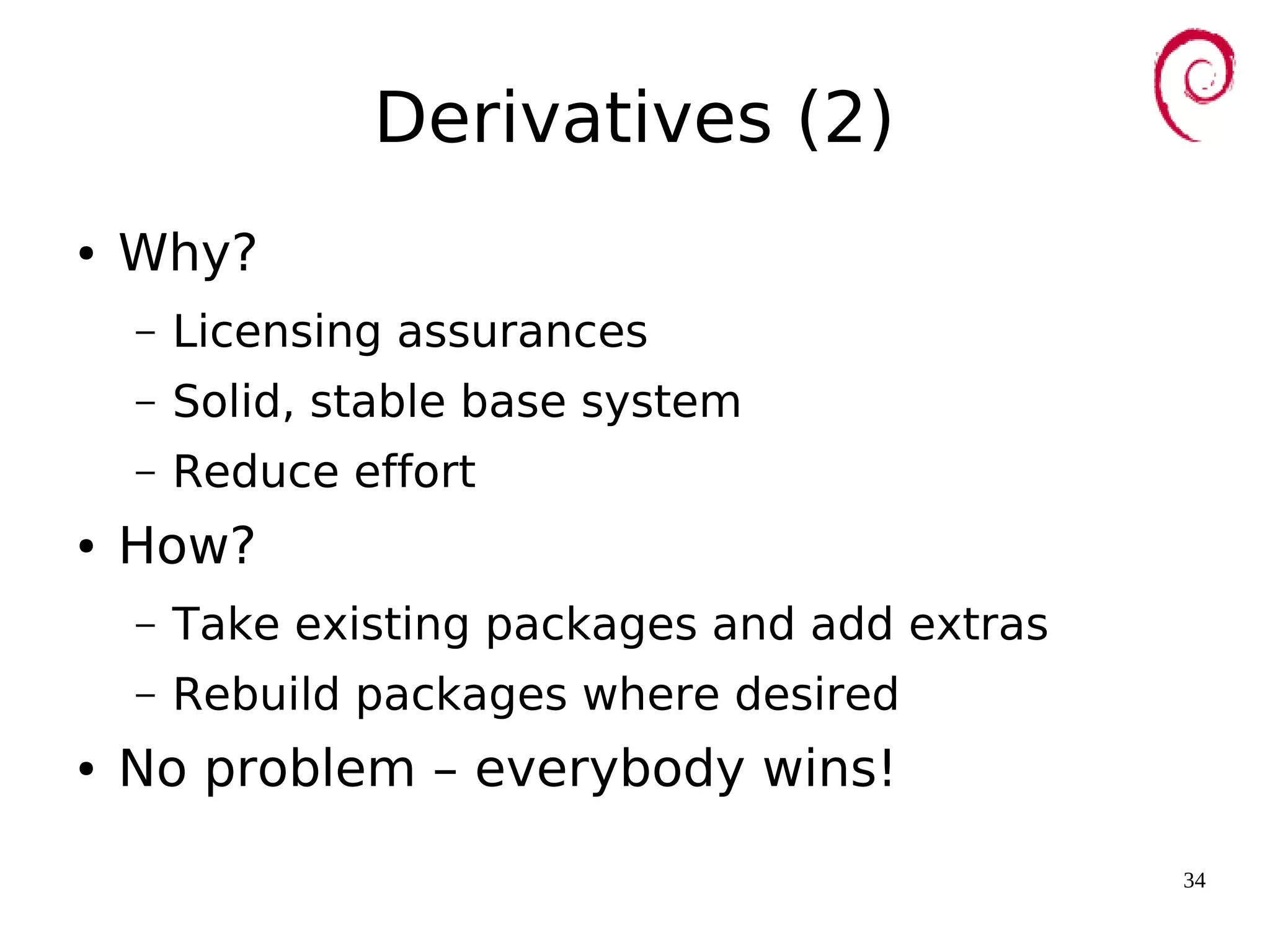 34
Derivatives (2)
● Why?
– Licensing assurances
– Solid, stable base system
– Reduce effort
● How?
– Take existing packages and add extras
– Rebuild packages where desired
● No problem – everybody wins!
 