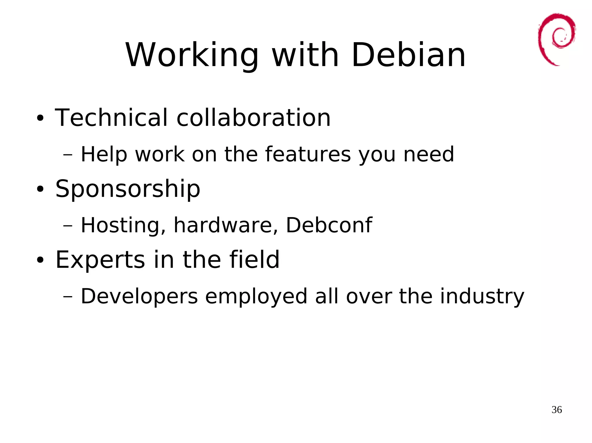 36
Working with Debian
● Technical collaboration
– Help work on the features you need
● Sponsorship
– Hosting, hardware, Debconf
● Experts in the field
– Developers employed all over the industry
 