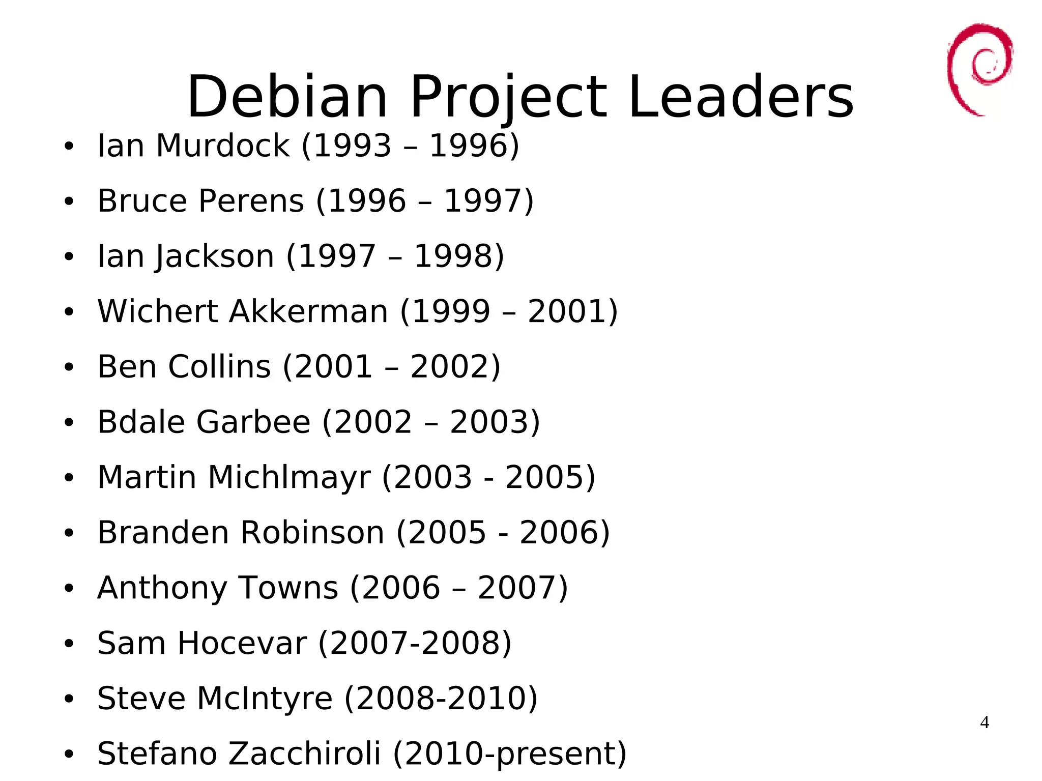 4
Debian Project Leaders
● Ian Murdock (1993 – 1996)
● Bruce Perens (1996 – 1997)
● Ian Jackson (1997 – 1998)
● Wichert Akkerman (1999 – 2001)
● Ben Collins (2001 – 2002)
● Bdale Garbee (2002 – 2003)
● Martin Michlmayr (2003 - 2005)
● Branden Robinson (2005 - 2006)
● Anthony Towns (2006 – 2007)
● Sam Hocevar (2007-2008)
● Steve McIntyre (2008-2010)
● Stefano Zacchiroli (2010-present)
 