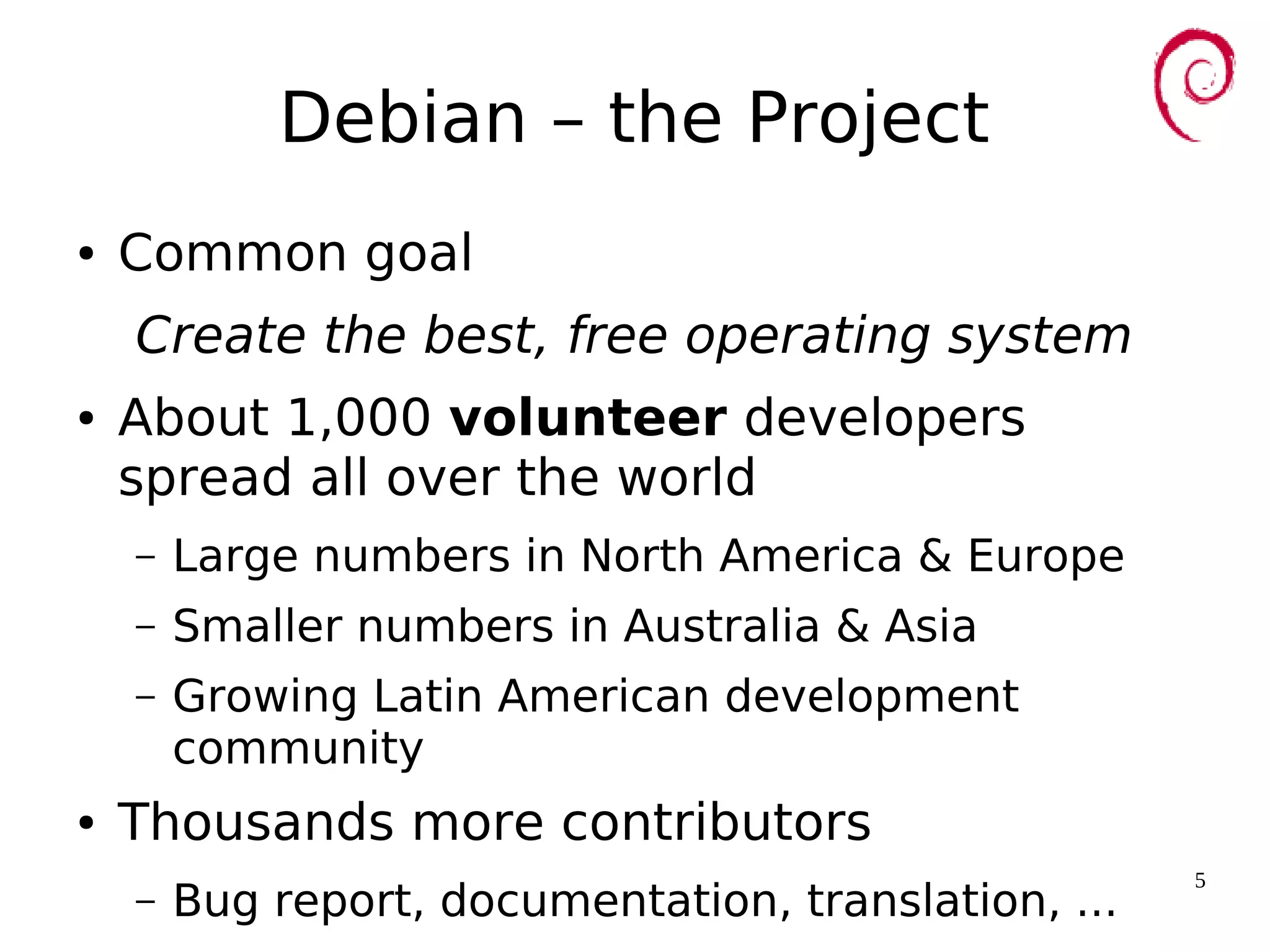 5
Debian – the Project
● Common goal
Create the best, free operating system
● About 1,000 volunteer developers
spread all over the world
– Large numbers in North America & Europe
– Smaller numbers in Australia & Asia
– Growing Latin American development
community
● Thousands more contributors
– Bug report, documentation, translation, ...
 