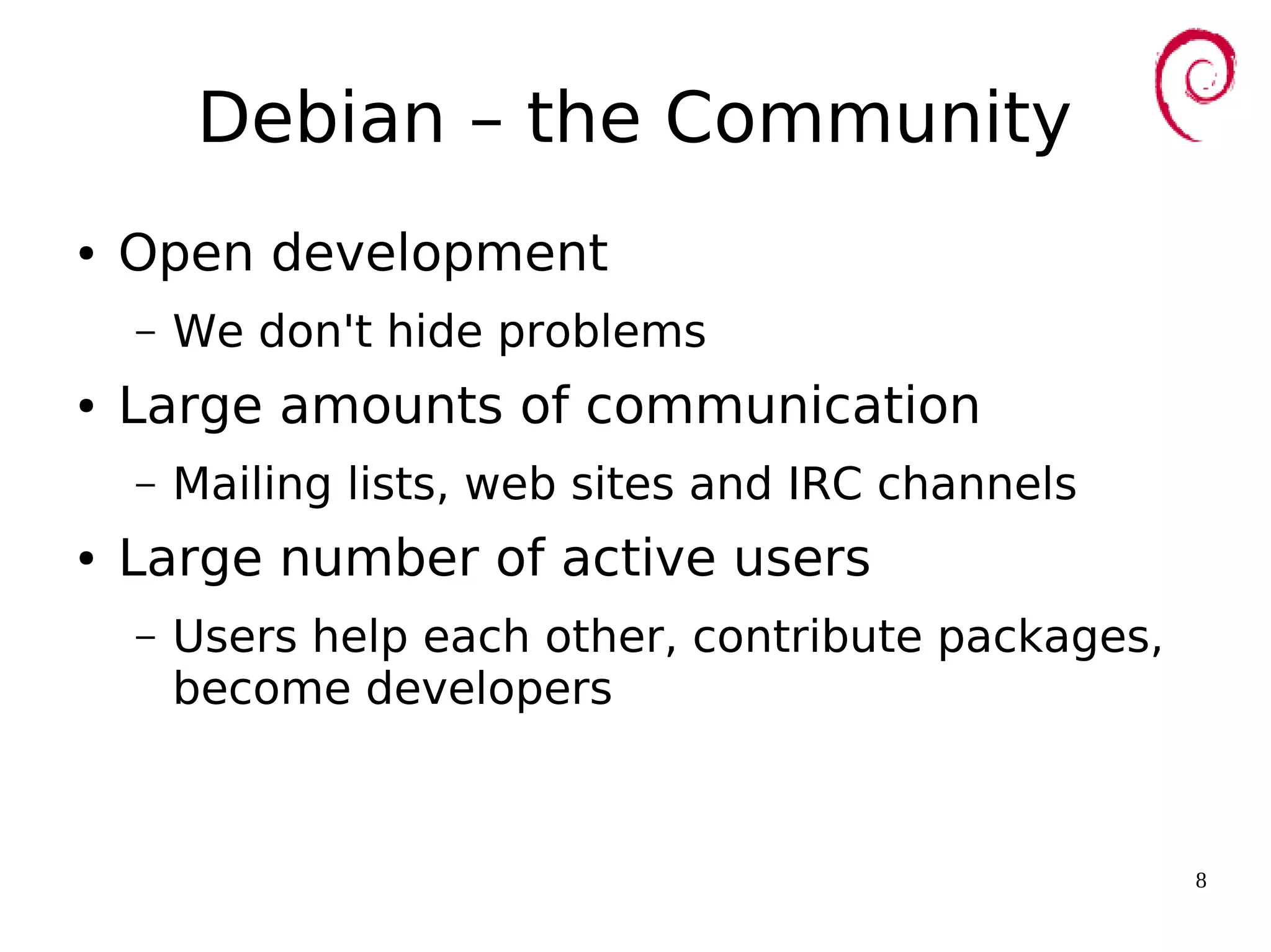 8
Debian – the Community
● Open development
– We don't hide problems
● Large amounts of communication
– Mailing lists, web sites and IRC channels
● Large number of active users
– Users help each other, contribute packages,
become developers
 
