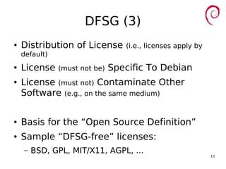 13
DFSG (3)
● Distribution of License (i.e., licenses apply by
default)
● License (must not be) Specific To Debian
● License (must not) Contaminate Other
Software (e.g., on the same medium)
● Basis for the “Open Source Definition”
● Sample “DFSG-free” licenses:
– BSD, GPL, MIT/X11, AGPL, ...
 