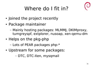 16
Where do I fit in?
● Joined the project recently
● Package maintainer
– Mainly hosting packages: MLMMJ, DKIMproxy,
tumgreyspf, extplorer, nusoap, xen-qemu-dm
● Helps on the pkg-php
– Lots of PEAR packages php-*
● Upstream for some packages:
– DTC, DTC-Xen, mysqmail
 