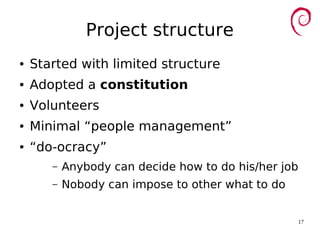 17
Project structure
● Started with limited structure
● Adopted a constitution
● Volunteers
● Minimal “people management”
● “do-ocracy”
– Anybody can decide how to do his/her job
– Nobody can impose to other what to do
 