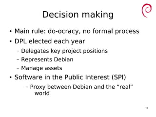 18
Decision making
● Main rule: do-ocracy, no formal process
● DPL elected each year
– Delegates key project positions
– Represents Debian
– Manage assets
● Software in the Public Interest (SPI)
– Proxy between Debian and the “real”
world
 