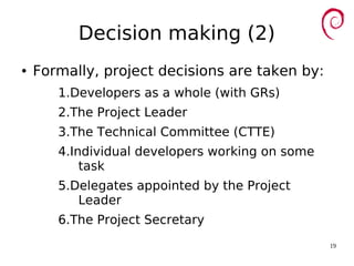 19
Decision making (2)
● Formally, project decisions are taken by:
1.Developers as a whole (with GRs)
2.The Project Leader
3.The Technical Committee (CTTE)
4.Individual developers working on some
task
5.Delegates appointed by the Project
Leader
6.The Project Secretary
 