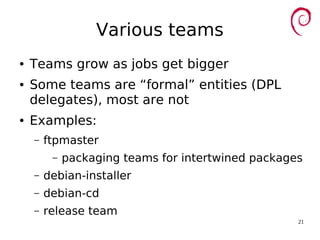 21
Various teams
● Teams grow as jobs get bigger
● Some teams are “formal” entities (DPL
delegates), most are not
● Examples:
– ftpmaster
– packaging teams for intertwined packages
– debian-installer
– debian-cd
– release team
 