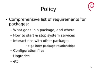 24
Policy
● Comprehensive list of requirements for
packages:
– What goes in a package, and where
– How to start & stop system services
– Interactions with other packages
● e.g.: inter-package relationships
– Configuration files
– Upgrades
– etc.
 