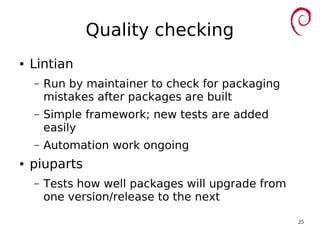 25
Quality checking
● Lintian
– Run by maintainer to check for packaging
mistakes after packages are built
– Simple framework; new tests are added
easily
– Automation work ongoing
● piuparts
– Tests how well packages will upgrade from
one version/release to the next
 