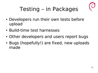 26
Testing – in Packages
● Developers run their own tests before
upload
● Build-time test harnesses
● Other developers and users report bugs
● Bugs (hopefully!) are fixed, new uploads
made
 