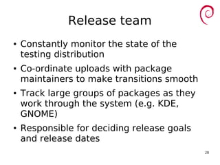 28
Release team
● Constantly monitor the state of the
testing distribution
● Co-ordinate uploads with package
maintainers to make transitions smooth
● Track large groups of packages as they
work through the system (e.g. KDE,
GNOME)
● Responsible for deciding release goals
and release dates
 