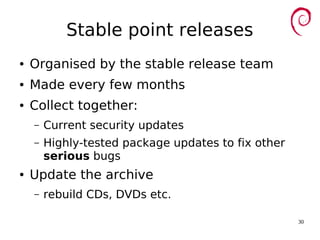 30
Stable point releases
● Organised by the stable release team
● Made every few months
● Collect together:
– Current security updates
– Highly-tested package updates to fix other
serious bugs
● Update the archive
– rebuild CDs, DVDs etc.
 