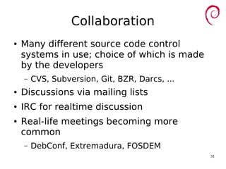 31
Collaboration
● Many different source code control
systems in use; choice of which is made
by the developers
– CVS, Subversion, Git, BZR, Darcs, ...
● Discussions via mailing lists
● IRC for realtime discussion
● Real-life meetings becoming more
common
– DebConf, Extremadura, FOSDEM
 