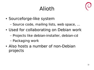32
Alioth
● Sourceforge-like system
– Source code, mailing lists, web space, ...
● Used for collaborating on Debian work
– Projects like debian-installer, debian-cd
– Packaging work
● Also hosts a number of non-Debian
projects
 