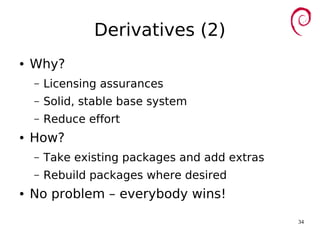 34
Derivatives (2)
● Why?
– Licensing assurances
– Solid, stable base system
– Reduce effort
● How?
– Take existing packages and add extras
– Rebuild packages where desired
● No problem – everybody wins!
 