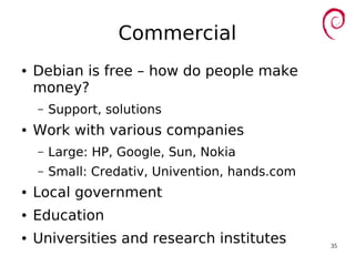 35
Commercial
● Debian is free – how do people make
money?
– Support, solutions
● Work with various companies
– Large: HP, Google, Sun, Nokia
– Small: Credativ, Univention, hands.com
● Local government
● Education
● Universities and research institutes
 